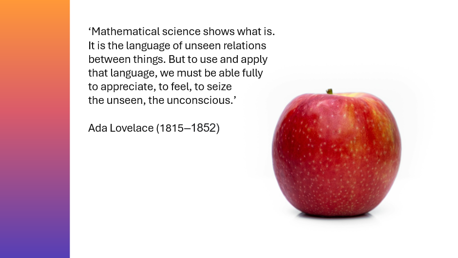 Photo of a red apple beside quote from Ada Lovelace (1815 to 1852): 'Mathematical science shows what is. It is the language of unseen relations between things. But to use and apply that language, we must be able fully to appreciate, to feel, to seize the unseen, the unconscious.'